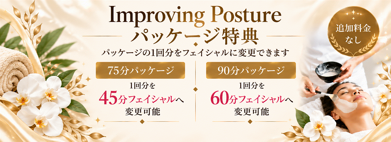 Improving Postureパッケージ特典 パッケージの1回分をフェイシャルへ変更できます 75分パッケージ→45分フェイシャル 90分パッケージ→60分フェイシャル 追加料金なし