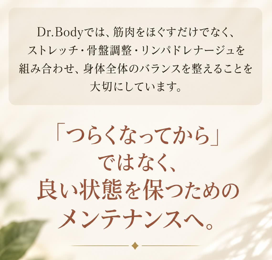 Dr.Bodyでは、筋肉をほぐすだけでなく、ストレッチ・骨盤調整・リンパドレナージュを組み合わせ、身体全体のバランスを整えることを大切にしています。「つらくなってから」ではなく、良い状態を保つためのメンテナンスへ。SUPPORT YOUR HEALTHY LIFE